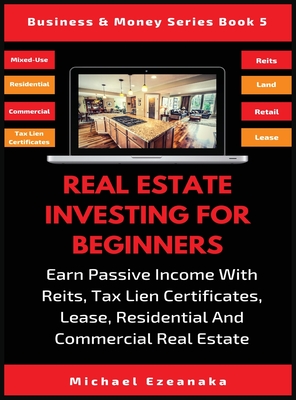 Real Estate Investing For Beginners: Earn Passive Income With Reits, Tax Lien Certificates, Lease, Residential & Commercial Real Estate - Ezeanaka, Michael