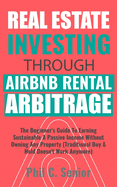 Real Estate Investing Through AirBNB Rental Arbitrage: The Beginner's Guide To Earning Sustainable A Passive Income Without Owning Any Property (Traditional Buy & Hold Doesn't Work Anymore)