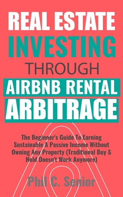 Real Estate Investing Through AirBNB Rental Arbitrage: The Beginner's Guide To Earning Sustainable A Passive Income Without Owning Any Property (Traditional Buy & Hold Doesn't Work Anymore) - Senior, Phil C