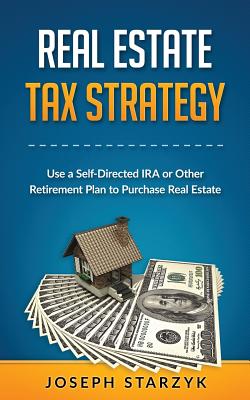 Real Estate Tax Strategy: Use a Self-Directed IRA or Other Retirement Plan to Purchase Real Estate - Starzyk, Joseph