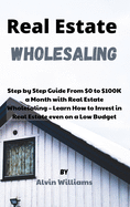 Real Estate Wholesaling: Step by Step Guide From $0 to $100K a Month with Real Estate Wholesaling - Learn How to Invest in Real Estate even on a Low Budget