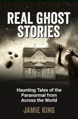 Real Ghost Stories: Haunting Tales of the Paranormal from Across the World - King, Jamie