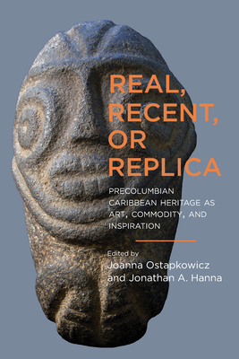 Real, Recent, or Replica: Precolumbian Caribbean Heritage as Art, Commodity, and Inspiration - Ostapkowicz, Joanna (Contributions by), and Hanna, Jonathan A (Contributions by), and Siegel, Peter E (Foreword by)