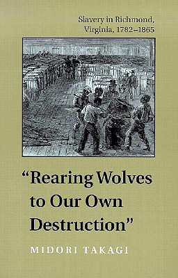 Rearing Wolves to Our Own Destruction: Slavery in Richmond, Virginia, 1782-1865 - Takagi, Midori