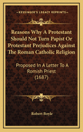 Reasons Why A Protestant Should Not Turn Papist Or Protestant Prejudices Against The Roman Catholic Religion: Proposed In A Letter To A Romish Priest (1687)