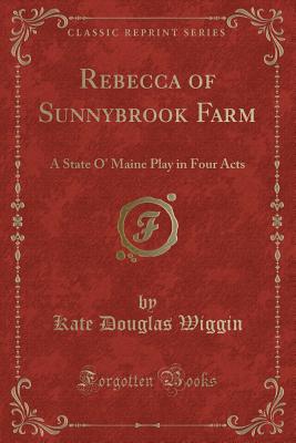 Rebecca of Sunnybrook Farm: A State O' Maine Play in Four Acts (Classic Reprint) - Wiggin, Kate Douglas