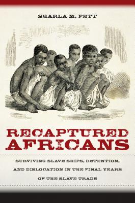 Recaptured Africans: Surviving Slave Ships, Detention, and Dislocation in the Final Years of the Slave Trade - Fett, Sharla M