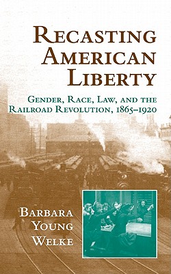 Recasting American Liberty: Gender, Race, Law, and the Railroad Revolution, 1865-1920 - Welke, Barbara Young