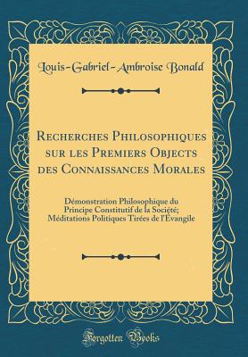 Recherches Philosophiques Sur Les Premiers Objects Des Connaissances Morales: Demonstration Philosophique Du Principe Constitutif de la Societe; Meditations Politiques Tirees de L'Evangile (Classic Reprint) - Bonald, Louis-Gabriel-Ambroise