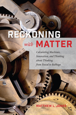 Reckoning with Matter: Calculating Machines, Innovation, and Thinking about Thinking from Pascal to Babbage - Jones, Matthew L