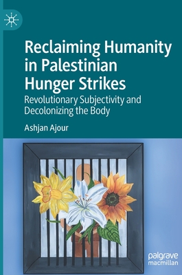 Reclaiming Humanity in Palestinian Hunger Strikes: Revolutionary Subjectivity and Decolonizing the Body - Ajour, Ashjan