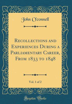 Recollections and Experiences During a Parliamentary Career, from 1833 to 1848, Vol. 1 of 2 (Classic Reprint) - O'Connell, John