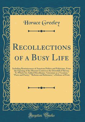 Recollections of a Busy Life: Including Reminiscences of American Politics and Politicians, from the Opening of the Missouri Contest to the Downfall of Slavery; To Which Are Added Miscellanies; Literature as a Vocation, Poets and Poetry, Reforms and - Greeley, Horace