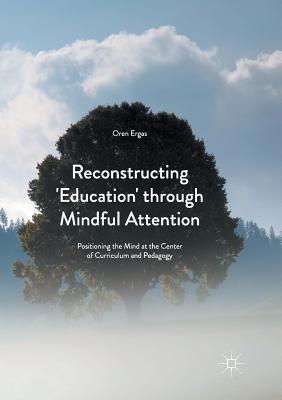 Reconstructing 'Education' Through Mindful Attention: Positioning the Mind at the Center of Curriculum and Pedagogy - Ergas, Oren