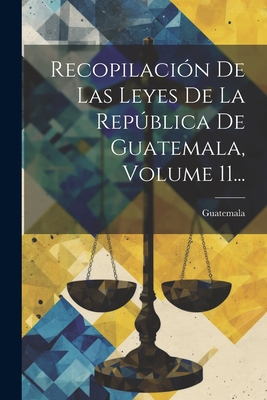 Recopilacin De Las Leyes De La Repblica De Guatemala, Volume 11... - Guatemala (Creator)