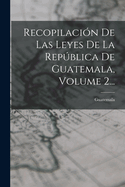 Recopilacion de Las Leyes de La Republica de Guatemala, Volume 2...