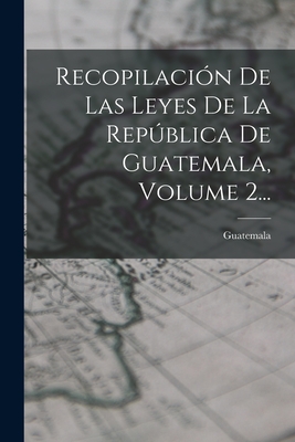 Recopilacion de Las Leyes de La Republica de Guatemala, Volume 2... - Guatemala (Creator)