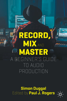 Record, Mix and Master: A Beginner's Guide to Audio Production - Duggal, Simon, and Rogers, Paul (Contributions by)