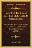 Record Of The Boston Base Ball Club, Since Its Organization: With A Sketch Of All Its Players, For 1871-1874, And Other Items Of Interest (1874)