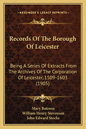 Records Of The Borough Of Leicester: Being A Series Of Extracts From The Archives Of The Corporation Of Leicester, 1509-1603 (1905)