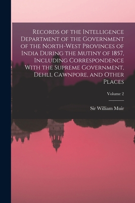 Records of the Intelligence Department of the Government of the North-West Provinces of India During the Mutiny of 1857, Including Correspondence With the Supreme Government, Dehli, Cawnpore, and Other Places; Volume 2 - Muir, William