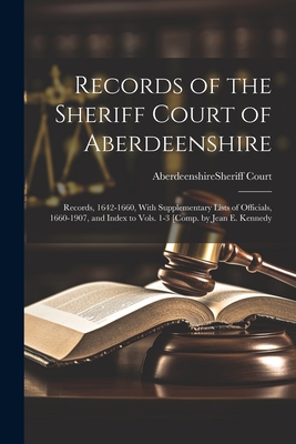 Records of the Sheriff Court of Aberdeenshire: Records, 1642-1660, With Supplementary Lists of Officials, 1660-1907, and Index to Vols. 1-3 [Comp. by Jean E. Kennedy - Aberdeenshire (Scotland) Sheriff Court (Creator)