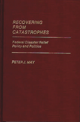 Recovering from Catastrophes: Federal Disaster Relief Policy and Politics - May, Peter J