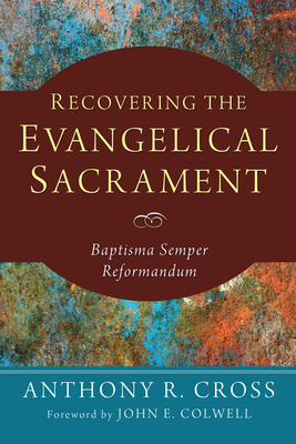 Recovering the Evangelical Sacrament: Baptisma Semper Reformandum - Cross, Anthony R, and Colwell, John E (Foreword by)