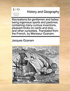 Recreations for Gentlemen and Ladies: Being Ingenious Sports and Pastimes: Containing Many Curious Inventions, Pleasant Tricks on Cards and Dice; ... and Other Curiosities. Translated from the French, of Monsieur Ozanam. the Fourth Edition