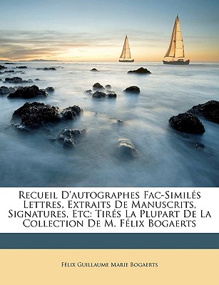 Recueil d'Autographes Fac-Simil?s Lettres, Extraits de Manuscrits, Signatures, Etc: Tir?s La Plupart de la Collection de M. F?lix Bogaerts - Bogaerts, Felix Guillaume Marie