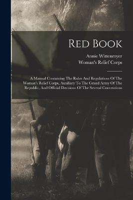 Red Book: A Manual Containing The Rules And Regulations Of The Woman's Relief Corps, Auxiliary To The Grand Army Of The Republic, And Official Decisions Of The Several Conventions - Wittenmyer, Annie, and Woman's Relief Corps (U S ) (Creator)