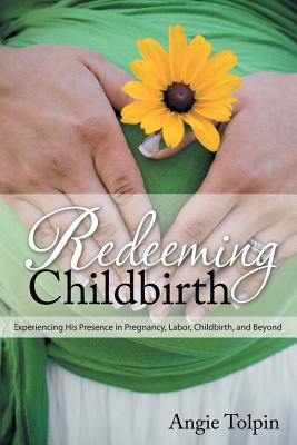 Redeeming Childbirth: Experiencing His Presence in Pregnancy, Labor, Childbirth, and Beyond - Dunagan, Ann (Foreword by), and Harper, Barbara (Foreword by), and Tolpin, Angie