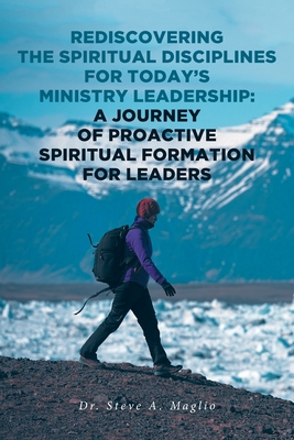 Rediscovering the Spiritual Disciplines for Today's Ministry Leadership: A Journey of Proactive Spiritual Formation for Leaders - Maglio, Steve A, Dr.