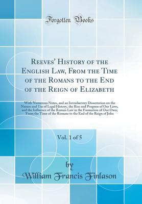 Reeves' History of the English Law, from the Time of the Romans to the End of the Reign of Elizabeth, Vol. 1 of 5: With Numerous Notes, and an Introductory Dissertation on the Nature and Use of Legal History, the Rise and Progress of Our Laws, and the INF - Finlason, William Francis