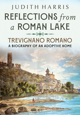 Reflections from a Roman Lake: Trevignano Romano, A Biography of an Adoptive Home - Harris, Judith