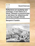 Reflections on Courtship and Marriage: In Two Letters to a Friend. Wherein a Practicable Plan Is Laid Down for Obtaining and Securing Conjugal Felicity. to Which Is Annexed, a Letter to a Very Young Lady on Her Marriage