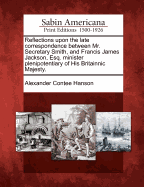 Reflections Upon the Late Correspondence Between Mr. Secretary Smith, and Francis James Jackson, Esq.: Minister Plenipotentiary of His Britannic Majesty (Classic Reprint)