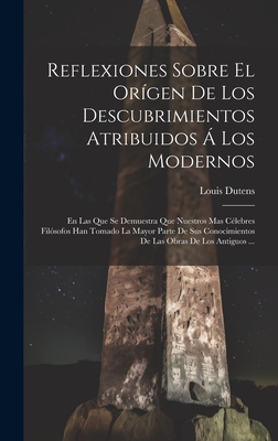 Reflexiones Sobre El Origen de Los Descubrimientos Atribuidos a Los Modernos: En Las Que Se Demuestra Que Nuestros Mas Celebres Filosofos Han Tomado La Mayor Parte de Sus Conocimientos de Las Obras de Los Antiguos ... - Dutens, Louis