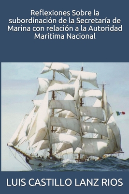 Reflexiones Sobre la subordinaci?n de la Secretar?a de Marina con relaci?n a la Autoridad Mar?tima Nacional - Castillo Lanz Rios, Luis Alberto