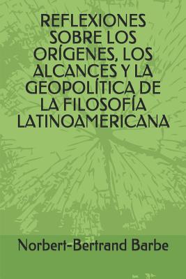 Reflexiones Sobre Los Or?genes, Los Alcances Y La Geopol?tica de la Filosof?a Latinoamericana - Barbe, Norbert-Bertrand