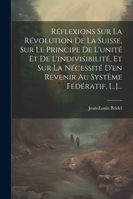 Reflexions Sur La Revolution de La Suisse, Sur Le Principe de L'Unite Et de L'Indivisibilite, Et Sur La Necessite D'En Revenir Au Systeme Federatif, [...]... - Bridel, Jean-Louis