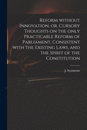 Reform Without Innovation, or, Cursory Thoughts on the Only Practicable Reform of Parliament, Consistent With the Existing Laws, and the Spirit of the Constitution