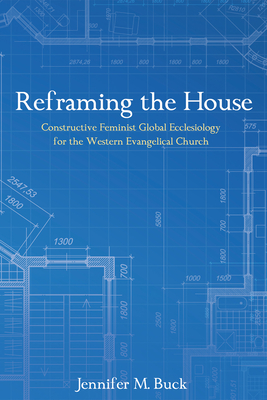 Reframing the House: Constructive Feminist Global Ecclesiology for the Western Evangelical Church - Buck, Jennifer M