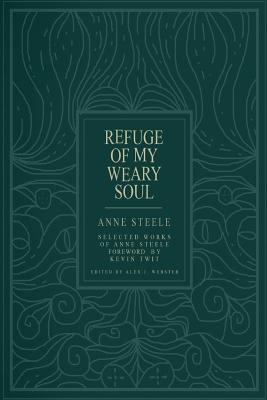 Refuge Of My Weary Soul: Selected Works of Anne Steele - Webster, Alex J (Editor), and Twit, Kevin (Foreword by), and Steele, Anne