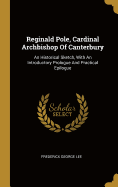 Reginald Pole, Cardinal Archbishop Of Canterbury: An Historical Sketch, With An Introductory Prologue And Practical Epilogue