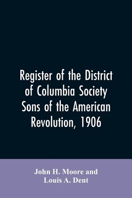 Register of the District of Columbia society, Sons of the American Revolution, 1906 - Moore, John H, and Dent, Louis A