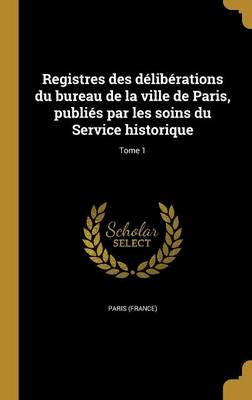 Registres des dlibrations du bureau de la ville de Paris, publis par les soins du Service historique; Tome 1 - Paris (France) (Creator)