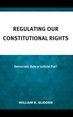 Regulating Our Constitutional Rights: Democratic Rule or Judicial Fiat? - Glidden, William B