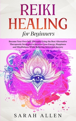 Reiki Healing for beginners: Become Your Own Self-Therapist Using the Best Alternative Therapeutic Strategies to Increase your Energy, Happiness and Mindfulness While Relieving Stress and Anxiety - Allen, Sarah
