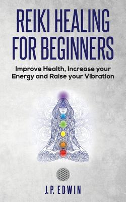 Reiki Healing for Beginners: Improve Your Health, Increase Your Energy and Raise Your Vibration - Edwin, J P